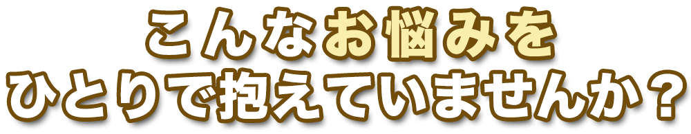 こんなお悩み、ひとりで抱えていませんか？